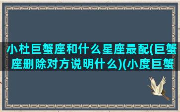 小杜巨蟹座和什么星座最配(巨蟹座删除对方说明什么)(小度巨蟹是谁)