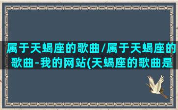 属于天蝎座的歌曲/属于天蝎座的歌曲-我的网站(天蝎座的歌曲是什么让我们听听)