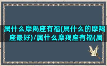 属什么摩羯座有福(属什么的摩羯座最好)/属什么摩羯座有福(属什么的摩羯座最好)-我的网站