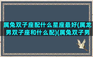 属兔双子座配什么星座最好(属龙男双子座和什么配)(属兔双子男的婚姻)