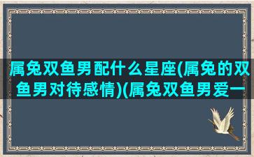 属兔双鱼男配什么星座(属兔的双鱼男对待感情)(属兔双鱼男爱一个人的表现)