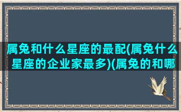 属兔和什么星座的最配(属兔什么星座的企业家最多)(属兔的和哪个属相最般配)