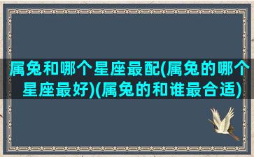 属兔和哪个星座最配(属兔的哪个星座最好)(属兔的和谁最合适)