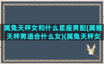 属兔天秤女和什么星座男配(属猴天秤男适合什么女)(属兔天秤女的致命弱点)