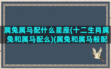 属兔属马配什么星座(十二生肖属兔和属马配么)(属兔和属马般配吗)