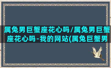 属兔男巨蟹座花心吗/属兔男巨蟹座花心吗-我的网站(属兔巨蟹男的爱情观)