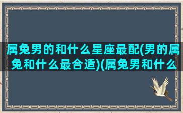 属兔男的和什么星座最配(男的属兔和什么最合适)(属兔男和什么相配最好)