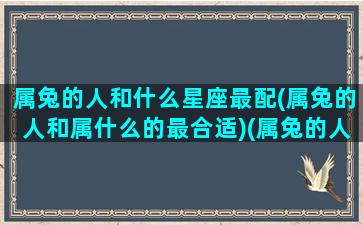 属兔的人和什么星座最配(属兔的人和属什么的最合适)(属兔的人跟谁最配)