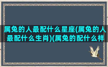 属兔的人最配什么星座(属兔的人最配什么生肖)(属兔的配什么样的婚姻)