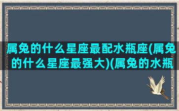 属兔的什么星座最配水瓶座(属兔的什么星座最强大)(属兔的水瓶座的缺点)