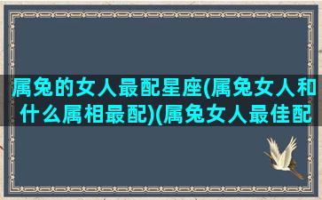 属兔的女人最配星座(属兔女人和什么属相最配)(属兔女人最佳配偶属相)