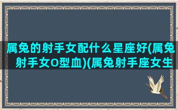 属兔的射手女配什么星座好(属兔射手女O型血)(属兔射手座女生好不好)