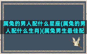 属兔的男人配什么星座(属兔的男人配什么生肖)(属兔男生最佳配偶属相)