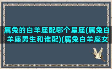 属兔的白羊座配哪个星座(属兔白羊座男生和谁配)(属兔白羊座女生和什么男的最合适)