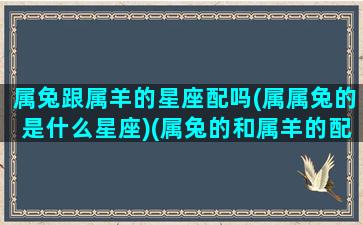 属兔跟属羊的星座配吗(属属兔的是什么星座)(属兔的和属羊的配吗)