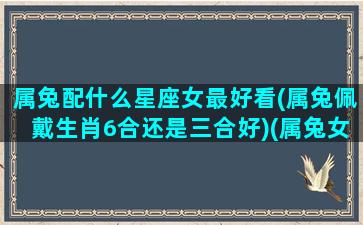 属兔配什么星座女最好看(属兔佩戴生肖6合还是三合好)(属兔女最佳配角)