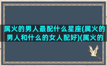 属火的男人最配什么星座(属火的男人和什么的女人配好)(属火的男人穿什么颜色衣服)