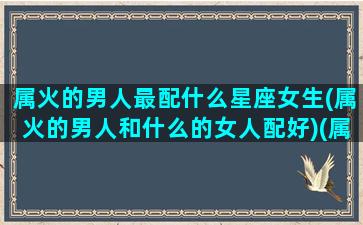 属火的男人最配什么星座女生(属火的男人和什么的女人配好)(属火的男人戴什么可以旺财运)