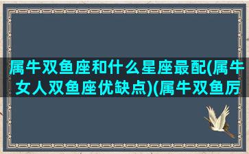 属牛双鱼座和什么星座最配(属牛女人双鱼座优缺点)(属牛双鱼厉害人物)