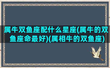 属牛双鱼座配什么星座(属牛的双鱼座命最好)(属相牛的双鱼座)