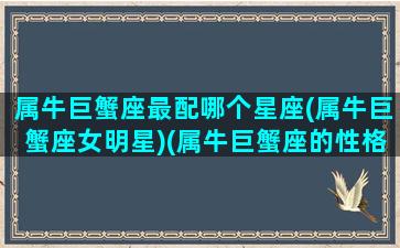 属牛巨蟹座最配哪个星座(属牛巨蟹座女明星)(属牛巨蟹座的性格特点)