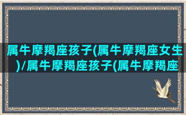 属牛摩羯座孩子(属牛摩羯座女生)/属牛摩羯座孩子(属牛摩羯座女生)-我的网站