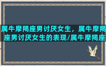 属牛摩羯座男讨厌女生，属牛摩羯座男讨厌女生的表现/属牛摩羯座男讨厌女生，属牛摩羯座男讨厌女生的表现-我的网站