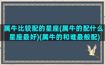 属牛比较配的星座(属牛的配什么星座最好)(属牛的和谁最般配)