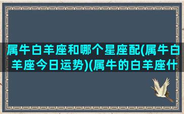 属牛白羊座和哪个星座配(属牛白羊座今日运势)(属牛的白羊座什么性格)