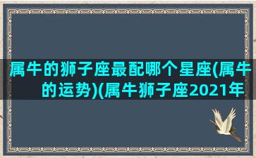 属牛的狮子座最配哪个星座(属牛的运势)(属牛狮子座2021年禁忌)