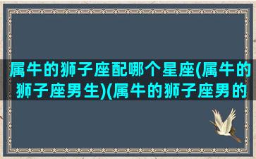 属牛的狮子座配哪个星座(属牛的狮子座男生)(属牛的狮子座男的命运)