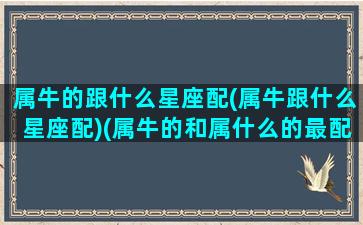 属牛的跟什么星座配(属牛跟什么星座配)(属牛的和属什么的最配异性)