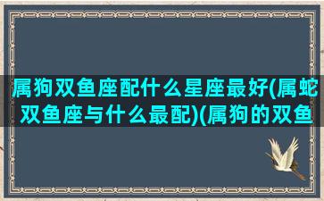 属狗双鱼座配什么星座最好(属蛇双鱼座与什么最配)(属狗的双鱼座女生婚姻)