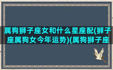 属狗狮子座女和什么星座配(狮子座属狗女今年运势)(属狗狮子座女孩的性格特点)