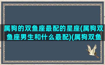 属狗的双鱼座最配的星座(属狗双鱼座男生和什么最配)(属狗双鱼座女生性格特点)