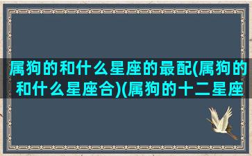 属狗的和什么星座的最配(属狗的和什么星座合)(属狗的十二星座配对组合)