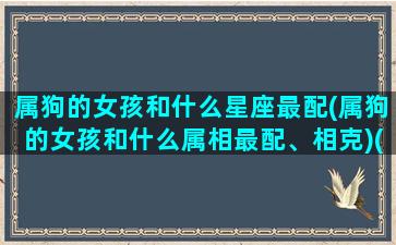 属狗的女孩和什么星座最配(属狗的女孩和什么属相最配、相克)(属狗的女孩和什么属相最配婚姻最合适)