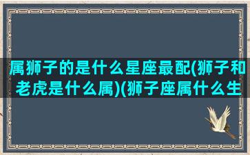 属狮子的是什么星座最配(狮子和老虎是什么属)(狮子座属什么生肖最好)