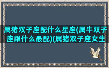 属猪双子座配什么星座(属牛双子座跟什么最配)(属猪双子座女生和谁配)