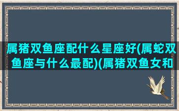 属猪双鱼座配什么星座好(属蛇双鱼座与什么最配)(属猪双鱼女和什么最配)