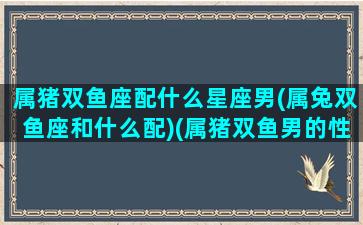 属猪双鱼座配什么星座男(属兔双鱼座和什么配)(属猪双鱼男的性格特点)