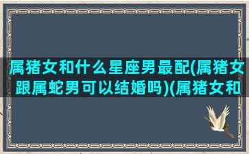 属猪女和什么星座男最配(属猪女跟属蛇男可以结婚吗)(属猪女和属什么男最相配)