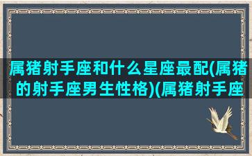 属猪射手座和什么星座最配(属猪的射手座男生性格)(属猪射手座一生的命运如何)