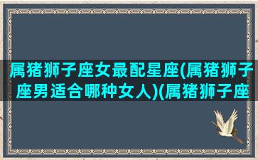 属猪狮子座女最配星座(属猪狮子座男适合哪种女人)(属猪狮子座女生的性格特点)