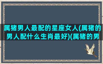 属猪男人最配的星座女人(属猪的男人配什么生肖最好)(属猪的男生宜配哪个属相女生)