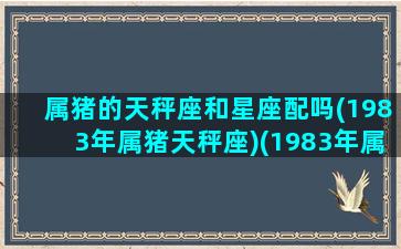 属猪的天秤座和星座配吗(1983年属猪天秤座)(1983年属猪天秤座2021年运势)