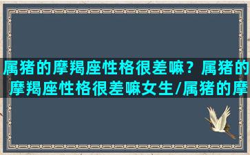 属猪的摩羯座性格很差嘛？属猪的摩羯座性格很差嘛女生/属猪的摩羯座性格很差嘛？属猪的摩羯座性格很差嘛女生-我的网站