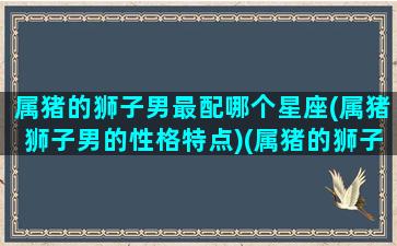 属猪的狮子男最配哪个星座(属猪狮子男的性格特点)(属猪的狮子座男生的性格爱情)