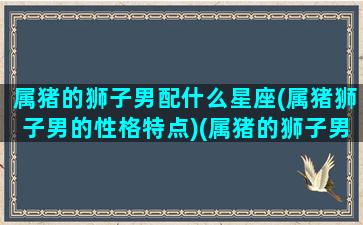 属猪的狮子男配什么星座(属猪狮子男的性格特点)(属猪的狮子男喜欢一个人的表现)