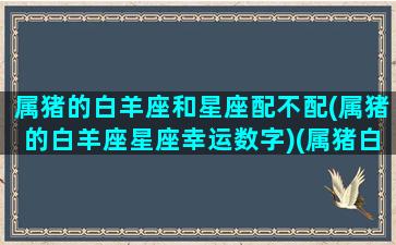 属猪的白羊座和星座配不配(属猪的白羊座星座幸运数字)(属猪白羊座配对)